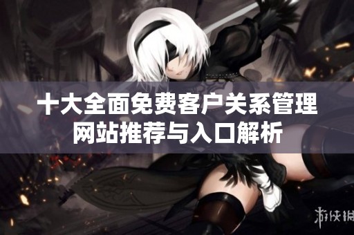 十大全面免費客戶關系管理網(wǎng)站推薦與入口解析