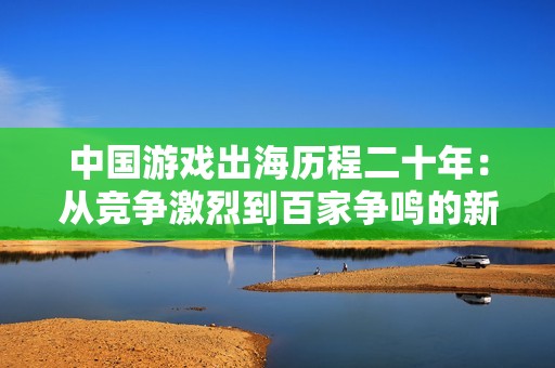 中國游戲出海歷程二十年:從競爭激烈到百家爭鳴的新征程 中國游戲出海歷程二十年:從競爭激烈到百家爭鳴的新征程