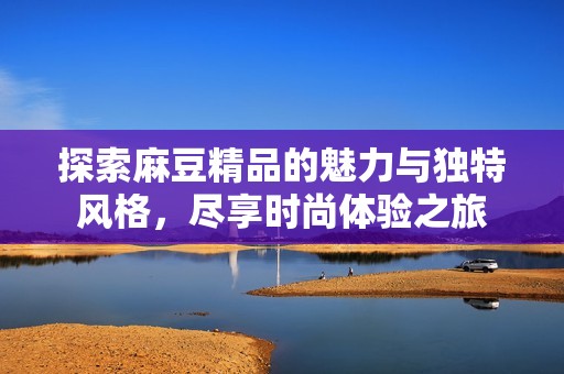 探索麻豆精品的魅力與獨特風格，盡享時尚體驗之旅