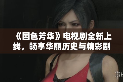 《國色芳華》電視劇全新上線，暢享華麗歷史與精彩劇情的盛宴