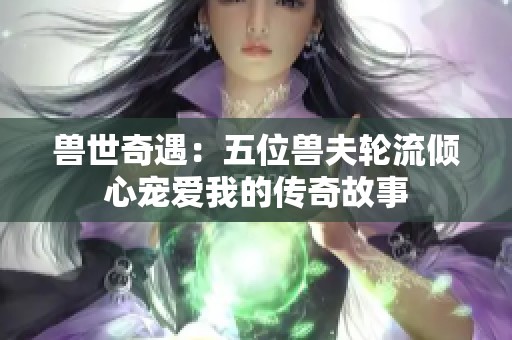 獸世奇遇：五位獸夫輪流傾心寵愛(ài)我的傳奇故事