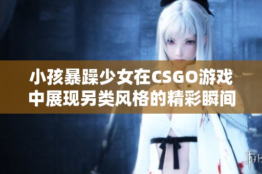 小孩暴躁少女在CSGO游戲中展現(xiàn)另類風(fēng)格的精彩瞬間