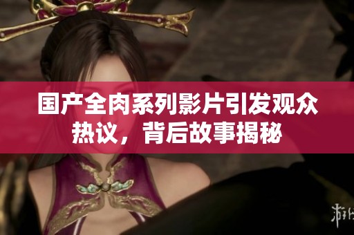 國產(chǎn)全肉系列影片引發(fā)觀眾熱議，背后故事揭秘