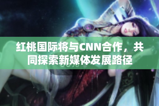 紅桃國際將與CNN合作，共同探索新媒體發(fā)展路徑