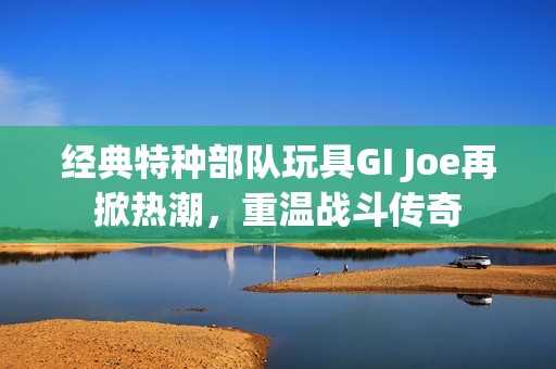 經(jīng)典特種部隊(duì)玩具GI Joe再掀熱潮，重溫戰(zhàn)斗傳奇