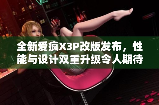 全新愛瘋X3P改版發(fā)布，性能與設計雙重升級令人期待