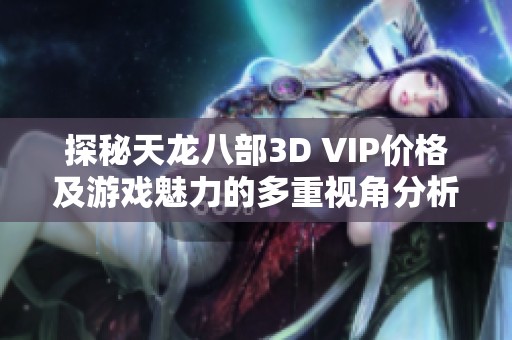 探秘天龍八部3D VIP價格及游戲魅力的多重視角分析 探秘天龍八部3D VIP價格及游戲魅力的多重視角分析