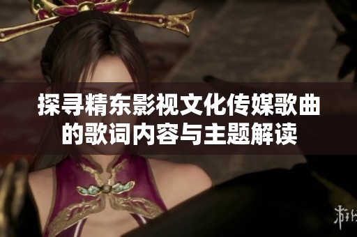 探尋精東影視文化傳媒歌曲的歌詞內(nèi)容與主題解讀