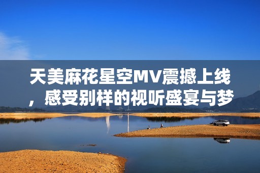 天美麻花星空MV震撼上線，感受別樣的視聽盛宴與夢幻之旅
