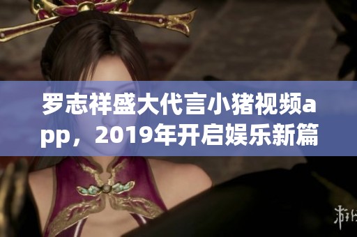 羅志祥盛大代言小豬視頻app，2019年開啟娛樂新篇章