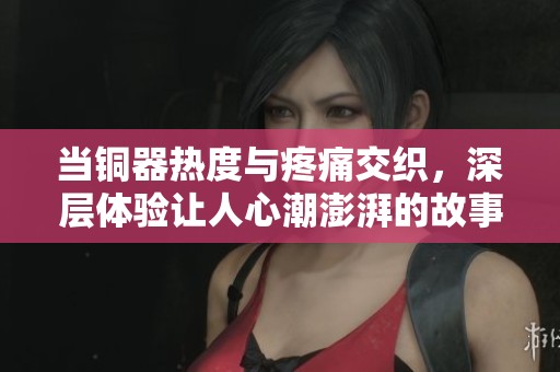 當(dāng)銅器熱度與疼痛交織，深層體驗(yàn)讓人心潮澎湃的故事