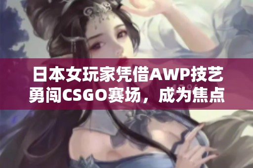 日本女玩家憑借AWP技藝勇闖CSGO賽場(chǎng)，成為焦點(diǎn)大姐姐