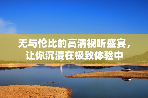 無與倫比的高清視聽盛宴，讓你沉浸在極致體驗中
