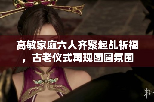 高敏家庭六人齊聚起乩祈福，古老儀式再現(xiàn)團(tuán)圓氛圍