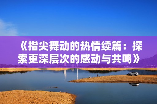 《指尖舞動的熱情續(xù)篇：探索更深層次的感動與共鳴》