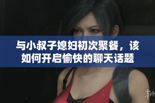 與小叔子媳婦初次聚餐，該如何開啟愉快的聊天話題