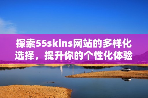 探索55skins網站的多樣化選擇，提升你的個性化體驗