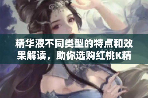 精華液不同類型的特點(diǎn)和效果解讀，助你選購紅桃K精華液