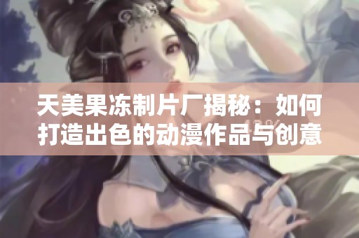 天美果凍制片廠揭秘：如何打造出色的動漫作品與創(chuàng)意實現(xiàn)