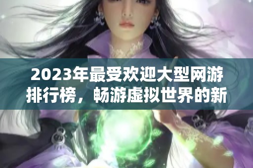 2023年最受歡迎大型網(wǎng)游排行榜，暢游虛擬世界的新選擇
