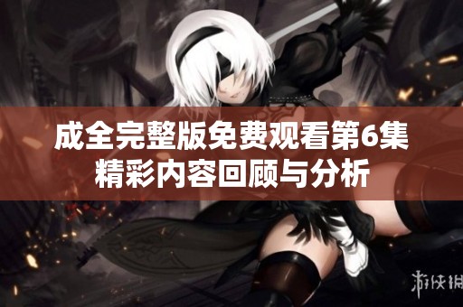 成全完整版免費觀看第6集精彩內(nèi)容回顧與分析