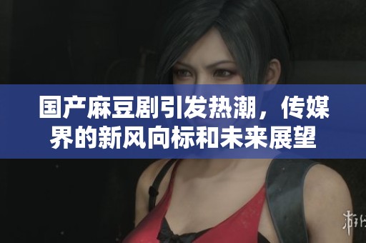 國產(chǎn)麻豆劇引發(fā)熱潮，傳媒界的新風(fēng)向標(biāo)和未來展望