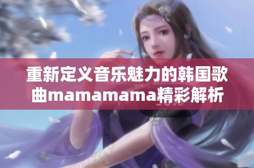 重新定義音樂魅力的韓國(guó)歌曲mamamama精彩解析
