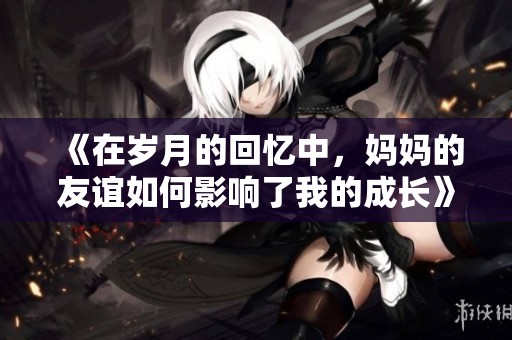 《在歲月的回憶中，媽媽的友誼如何影響了我的成長》