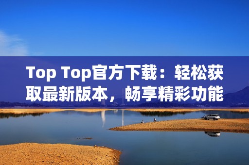 Top Top官方下載：輕松獲取最新版本，暢享精彩功能體驗(yàn)