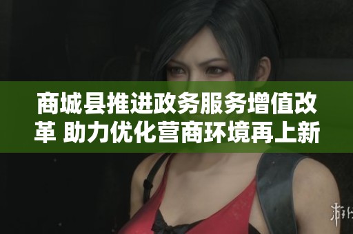 商城縣推進政務服務增值改革 助力優(yōu)化營商環(huán)境再上新臺階