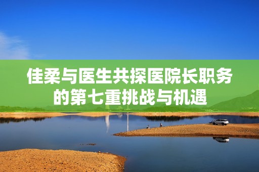 佳柔與醫(yī)生共探醫(yī)院長(zhǎng)職務(wù)的第七重挑戰(zhàn)與機(jī)遇