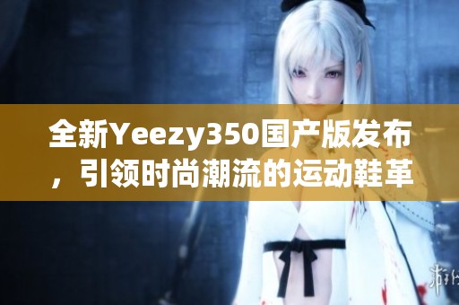 全新Yeezy350國產(chǎn)版發(fā)布，引領(lǐng)時(shí)尚潮流的運(yùn)動鞋革命
