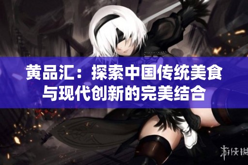 黃品匯：探索中國傳統(tǒng)美食與現(xiàn)代創(chuàng)新的完美結合