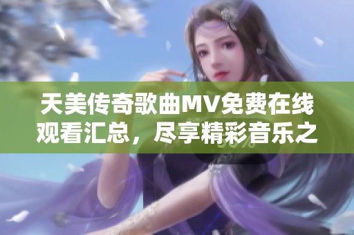 天美傳奇歌曲MV免費(fèi)在線觀看匯總，盡享精彩音樂(lè)之旅
