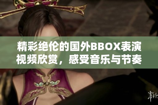 精彩絕倫的國外BBOX表演視頻欣賞，感受音樂與節(jié)奏的魅力