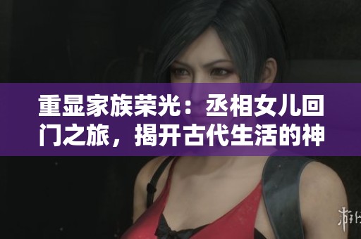 重顯家族榮光：丞相女兒回門之旅，揭開古代生活的神秘面紗