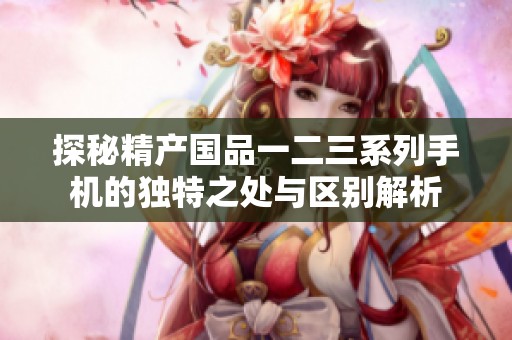 探秘精產(chǎn)國(guó)品一二三系列手機(jī)的獨(dú)特之處與區(qū)別解析