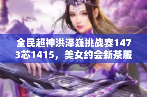 全民超神洪澤巍挑戰(zhàn)賽1473芯1415，美女約會新茶服務火熱開啟