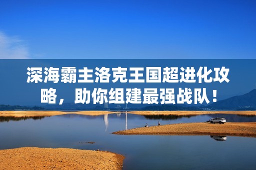 深海霸主洛克王國(guó)超進(jìn)化攻略，助你組建最強(qiáng)戰(zhàn)隊(duì)！