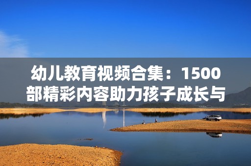 幼兒教育視頻合集：1500部精彩內(nèi)容助力孩子成長(zhǎng)與學(xué)習(xí)
