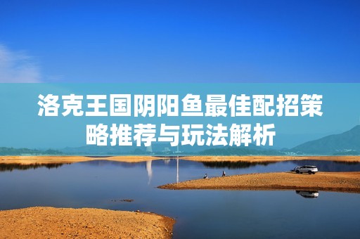 洛克王國陰陽魚最佳配招策略推薦與玩法解析 洛克王國陰陽魚最佳配招策略推薦與玩法解析