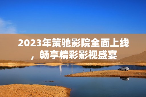 2023年策馳影院全面上線，暢享精彩影視盛宴
