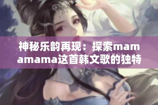 神秘樂(lè)韻再現(xiàn)：探索mamamama這首韓文歌的獨(dú)特魅力與感動(dòng)