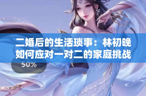 二婚后的生活瑣事：林初晚如何應對一對二的家庭挑戰(zhàn)與情感糾葛