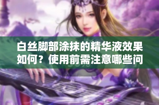白絲腳部涂抹的精華液效果如何？使用前需注意哪些問題