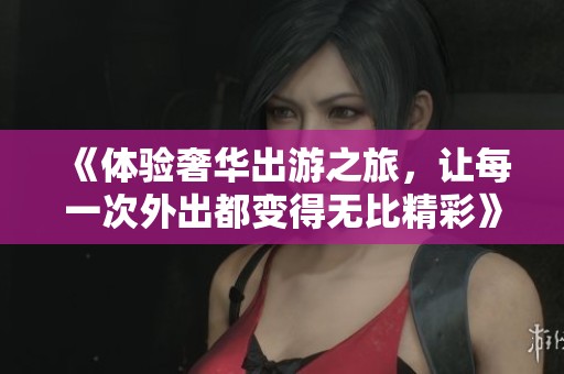 《體驗奢華出游之旅，讓每一次外出都變得無比精彩》