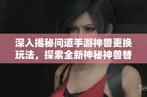 深入揭秘問(wèn)道手游神獸更換玩法,探索全新神秘神獸替換機(jī)制 深入揭秘問(wèn)道手游神獸更換玩法,探索全新神秘神獸替換機(jī)制