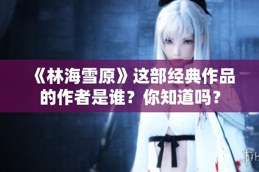 《林海雪原》這部經(jīng)典作品的作者是誰？你知道嗎？