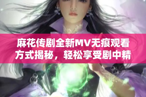 麻花傳劇全新MV無痕觀看方式揭秘，輕松享受劇中精彩瞬間
