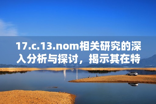 17.c.13.nom相關(guān)研究的深入分析與探討，揭示其在特定領(lǐng)域的重要性與應(yīng)用潛力
